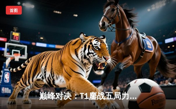 巅峰对决：T1鏖战五局力克GEN，Faker沙皇绝境推上演让二追三奇迹