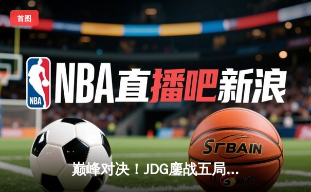 巅峰对决！JDG鏖战五局力克TES，问鼎LPL春季赛冠军