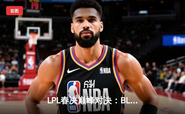 LPL春决巅峰对决：BLG鏖战五局险胜JDG，Elk超神厄斐琉斯锁定FMVP