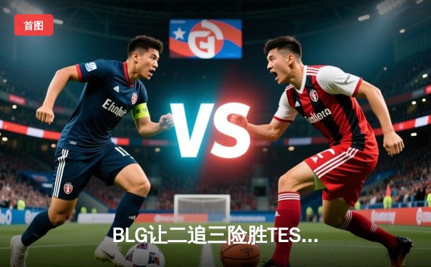 BLG让二追三险胜TES，JackeyLove超神发挥难救主，LPL春决上演惊天逆转