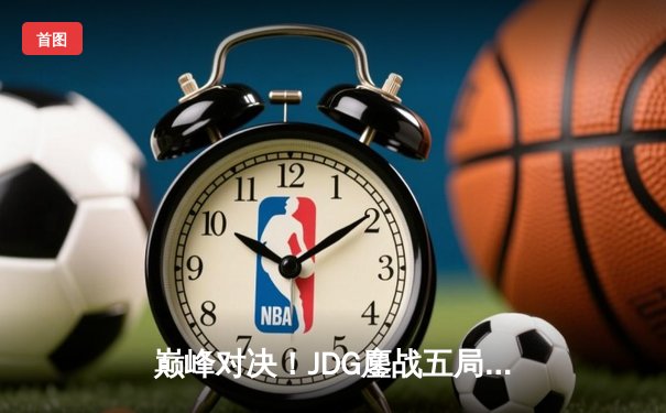 巅峰对决！JDG鏖战五局力克T1，问鼎MSI季中冠军赛