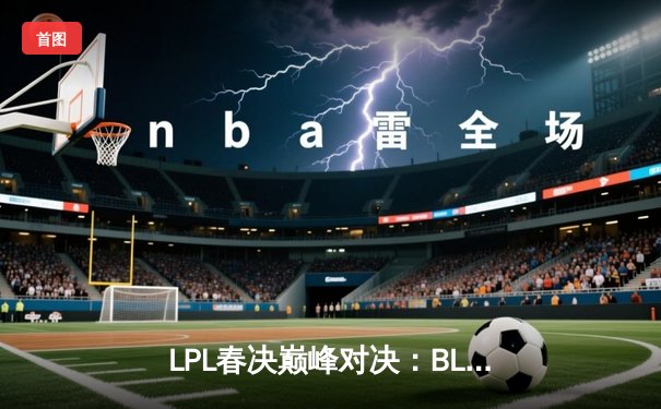 LPL春决巅峰对决：BLG鏖战五局力克TES，Bin剑姬无双斩获FMVP