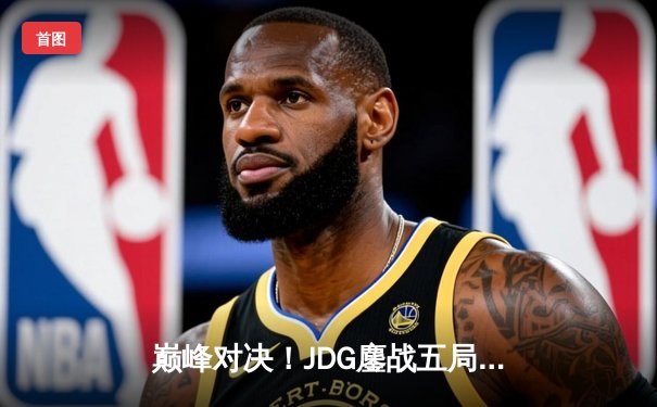 巅峰对决！JDG鏖战五局力克T1，成功卫冕MSI冠军