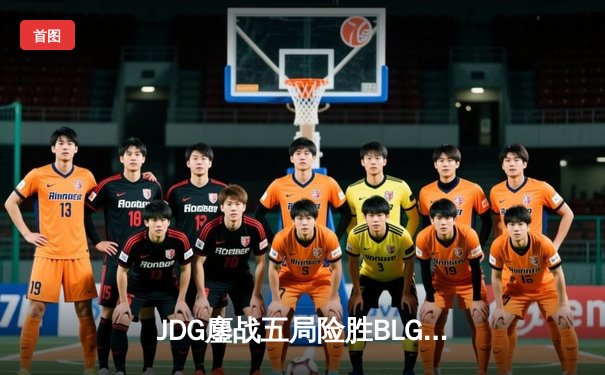 JDG鏖战五局险胜BLG，369超神剑魔主宰决胜局