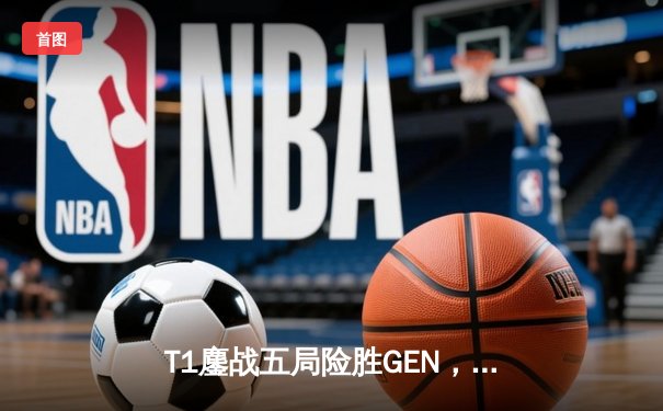 T1鏖战五局险胜GEN，Faker沙皇关键推助队锁定MSI决赛席位