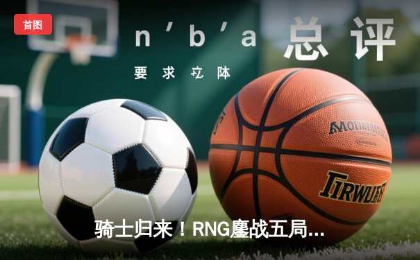 骑士归来！RNG鏖战五局力克EDG，勇夺LPL春季赛总冠军