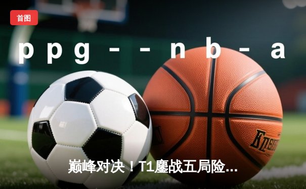 巅峰对决！T1鏖战五局险胜GEN，Faker沙皇绝境翻盘锁定S14决赛席位