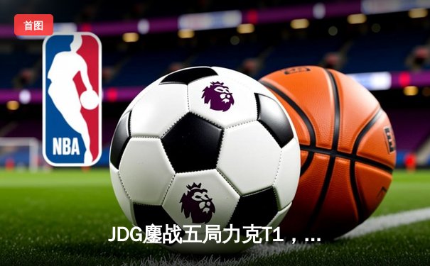 JDG鏖战五局力克T1，369神级发挥助LPL锁定MSI决赛席位